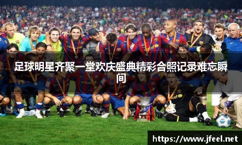 足球明星齐聚一堂欢庆盛典精彩合照记录难忘瞬间